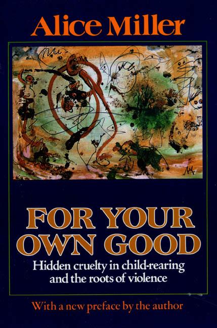 Item #77957 For Your Own Good: Hidden Cruelty in Child-Rearing and the Roots of Violence. Alice...