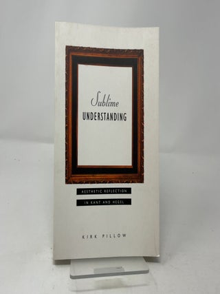 Item #445960 Sublime Understanding: Aesthetic Reflection in Kant and Hegel. Kirk Pillow